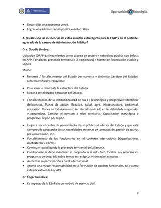8
 Desarrollar una economía verde.
 Lograr una administración pública meritocrática.
2. ¿Cuáles son las incidencias de estos asuntos estratégicos para la ESAP y en el perfil del
egresado de la carrera de Administración Pública?
Dra. Claudia Jiménez:
Ubicación (DAFP da lineamientos como cabeza de sector) + naturaleza pública con énfasis
en APP. Fortalezas: presencia territorial (15 regionales) + fuente de financiación estable y
segura
Misión:
 Reforma / fortalecimiento del Estado permanente y dinámica (cerebro del Estado):
reforma vertical y transversal
 Posicionarse dentro de la estructura del Estado.
 Llegar a ser el órgano consultor del Estado.
 Fortalecimiento de la institucionalidad de los ET (estratégica y progresiva): Identificar
deficiencias, Planes de acción: Regalías, salud, agro, infraestructura, ambiental,
educación. Planes de fortalecimiento territorial focalizado en las debilidades regionales
y progresivos. Cambiar el pensum a nivel territorial. Capacitación estratégica y
progresiva, región por región.
 Llegar a ser el centro de pensamiento de lo público al interior del Estado y que esté
siempre a la vanguardia de sus necesidades en temas de contratación, gestión de activos
presupuestación, etc.
 Fortalecimiento de los funcionarios en el contexto internacional (Organizaciones
multilaterales, Cortes)
 Continuar capitalizando la presencia territorial de la Escuela.
 Cuestionarse si debe mantener el pregrado o si más bien focaliza sus recursos en
programas de posgrado sobre temas estratégicos y formación continua.
 Aumentar su participación a nivel internacional.
 Asumir una mayor responsabilidad en la formación de cuadros funcionales, tal y como
está previsto en la Ley 489
Dr. Édgar González:
 Es impensable la ESAP sin un modelo de servicio civil.
 