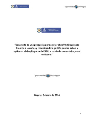 1
“Desarrollo de una propuesta para ajustar el perfil del egresado
Esapista a los retos y requisitos de la gestión pública actual y
optimizar el despliegue de la ESAP, a través de sus servicios, en el
territorio.”
Bogotá, Octubre de 2014
 