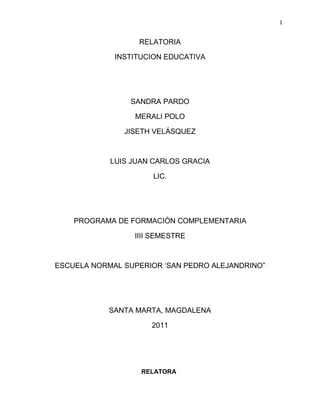 RELATORIA<br />INSTITUCION EDUCATIVA<br />SANDRA PARDO<br />MERALI POLO<br />JISETH VELÁSQUEZ<br />LUIS JUAN CARLOS GRACIA<br />LIC.<br />PROGRAMA DE FORMACIÓN COMPLEMENTARIA<br />IIII SEMESTRE<br />ESCUELA NORMAL SUPERIOR ‘SAN PEDRO ALEJANDRINO”<br />SANTA MARTA, MAGDALENA<br />2011<br />RELATORA<br />INSTITUCIÓN EDUCATIVA<br />Esta relatoría la hacemos con el propósito de conocer como está estructurado una institución educativa y como oficializar su funcionamiento, teniendo en cuenta la educción formal, no formal y informal.<br />En el libro de Manuel de gestión y administración de Hemel Santiago Peinado y José Hobber Rodríguez Sánchez de la editorial: Cooperativa Editorial Magisterio (Bogotá, Colombia) en el  2009, Tercera Edición (2007, Primera Edición). En el  capítulo 1 en las pagina 18-40 nos habla acerca de la institución educativa, desde el ámbito legal, los tipo de educación, los establecimientos de la educación formal, instituciones educativas estatales, los procedimientos para fundar un institución educativo, la propuesta de creación (educación formal y el trabajo del desarrollo humano),  los aspectos específicos del educación para el desarrollo del desarrollo humano, la infraestructura escolar, los ambientes pedagógicos (tipos) y licencias de constructora para instituciones educativos.<br /> El  Lic. Marcelo Albornoz en su ensayo  “particularidades de la institución  educativa”, nos dice que para hablar de quot;
instituciónquot;
 Educativa implica por lo menos tener en claro su concepto, que en principio no presentaría dificultades, pero que tanto en la teoría como en la práctica si las tiene. Toda persona que inicie un proceso de investigación y estudio sobre temas educativos, por lo menos debe tener en claro las características y complejidades del quot;
objetoquot;
 que va a abordar, esta complejidad no es una excusa para justificar desaciertos y errores en sus estudios, administración y gestión, sino por el contrario, el hecho de reconocer que  lo educativo es complejo  que esto significa, entre otras cosas, no subestimar sus acciones especificas. <br />Según la constitución política de Colombia del 1991, en el capítulo 2 de los derechos sociales, económicos y culturales, Artículo 67. Plantea que  La educación es un derecho de la persona y un servicio público que tiene una función social: con ella se busca el acceso al conocimiento, a la ciencia, a la técnica, y a los demás bienes y valores de la cultura. La educación formara al colombiano en el respeto a los derechos humanos, a la paz y a la democracia; y en la práctica del trabajo y la recreación, para el mejoramiento cultural, científico, tecnológico y para la protección del ambiente.<br />El Estado, la sociedad y la familia son responsables de la educación, que será obligatoria entre los cinco y los quince años de edad y que comprenderá como mínimo, un año de preescolar y nueve de educación básica. Derechos académicos a quienes puedan sufragarlos.<br />Corresponde al estado regular y ejercer la suprema inspección y vigilancia de la educación con el fin de velar por su calidad, por el cumplimiento de sus fines y por la mejor formación moral, intelectual y física de los educandos; garantizar el adecuado cubrimiento del servicio y asegurar a los menores las condiciones necesarias para su acceso y permanencia en el sistema educativo. La Nación y las entidades territoriales participarán en la dirección, financiación y administración de los servicios educativos estatales, en los términos que señalen la  Constitución y la ley.<br />Ley  general de la educación,  115  del 8 de febrero 1994  en la  que se establece que la educación esta conforma por los niveles de educación preescolar sección segunda articulo 15, 16, 17, 18. educación básica sección tercera articulo 19,  20, 21, 22, 23, 24, 25, 26.educación media sección cuarta en el artículo  27, 28, 29, 30, 31, 32, 33, 34,35. Y de nivel universitario. La entidad encargada de la coordinación de la misma es el Ministerio de Educación Nacional, que delega en las 78 secretarías de educación la gestión y organización según las regiones. La educación estatal es generalmente más económica que la educación privada. <br />La educación está reglamentada por la ley 115 de 1994 o ley general de educación. La política pública en educación se define a través del plan decenal de educación y los planes sectoriales de educación en los niveles nacional, departamental, distrital y municipal.<br />En el libro manual de gestión y administración, en el capítulo I  encontramos  la institución educativa  como  un conjunto de personas  y bienes promovidos por las  autoridades públicas o particulares, con el fin de prestar la educación preescolar, básica y media  y las que no ofrecen este en su totalidad se denominan centros  educativos  los cuales se deben asociar con otras instituciones educativas para  ofrecer el ciclo formativo completo. La institución educativa debe  contar  con una planta física, licencia de construcción  y medios educativos  adecuados.<br />Las instituciones educativas deben brindar una educación de calidad, apuntando al mejoramiento  continuo. Estas se encuentran organizadas  en departamentales, distritales y municipales y son administradas por dichos entes. Si se presenta doble jornada en una institución educativa debe tener una sola administración y de igual forma  puede haber una sola administración en varias plantas físicas  ya que la ley 115 dice que se entiende por institución  educativa toda institución estatal, privada o de economía; que debe reunir requisitos como: tener licencia de funcionamiento, disponer de una estructura administrativa  y ofrecer un PEI.<br />Las instituciones educativas por niveles y grados deben contar con la infraestructura administrativa y soportes pedagógicos para ofrecer el preescolar y los grados de la básica; el ministerio de educación  es el  encargado de definir los requisitos  mínimos  para establecer la formación integral del niño.<br />El decreto 2888 de 2007 en su artículo 4  determina que la institución educativa  para el trabajo y el desarrollo humano es toda aquella que ofrezca   programas de formación laboral o de formación académica de acuerdo con lo establecido en la  ley  115 del 1994, estas pueden ser estatales o  privadas y deben cumplir con los siguientes   requisitos: tener licencia de funcionamiento y obtener   registro de los programas. <br />La institución educativa se puede entender como una organización social con implicaciones sociales, políticas,  educativas, y culturales que une la vida individual a la vida social constituyendo nuevos ambientes de vida. <br />Se pueden encontrar varios tipos de educación la forma, la no formal y la informal según lo determinado en el titulo II  de la ley general de educación. <br />La institución formal es aquella que se imparte en los establecimientos aprobados con una secuencia regular de ciclos formativos.<br />La institución no formal es la que se ofrece con el objeto de complementar, actualizar y formar en aspectos académicos o laborales sin seguir rigurosamente el sistema de grados   establecidos por la ley.<br />Educación informal es todo conocimiento libre y espontáneo proveniente de personas, entidades, medios de comunicación, entre otros.<br />Este tipo de educación  son experiencias que se viven principalmente en la familia en gran medida por los medios masivos de comunicación ya que estos son dinamizadores de esta educación, la cual se concibe como inexplorada e incomprendida por el sistema educativo pero para este, el decreto 2888 del 2007 en su artículo 38 determina que la oferta de educación informal tiene como objeto  oportunidades para  adquirir  y renovar técnicas y prácticas, y hacen parte de esta educación aquellos cursos que duran menos de 160 horas en los cuales solo se da constancia de asistencia y toda promoción  que se otorgue debe  especificar  que es informal. Por ello los programas de educación informal desarrollados por educación formal  y no formal no están  sujetos a registros ni autorizaciones por parte de entidades territoriales.<br />Los procedimientos que se deben realizar para formular una institución educativa privada, se establece en la  constitución política la garantía de que los particulares pueden fundar un establecimiento educativo según el artículo 38 de la misma. <br />La comunidad educativa se encargara de la dirección de las instituciones, y la enseñanza estará  a  cargo de personas idóneas  ética y pedagógicamente, por ello la ley garantiza el profesionalismo de los docentes, y los padres podrán escoger  el tipo de educación  para sus hijos menores y cabe tener en cuenta que en las instituciones educativas no se puede obligar a recibir educación religiosa.<br />Como lo dice la ley en la constitución la persona natural o jurídica que quiera fundar una institución deberá cumplir  los siguientes requisitos: estudio de factibilidad financiera, constancia de asistencia al curso de inducción, cuya validez es de un año, licencia de construcción para la institución educativa debidamente desarrollada en el predio donde se funcionara, fotocopia de la licencia de construcción, adecuación o remodelación, concepto sanitario, documento que acredite la propiedad o arrendamiento del inmueble, certificado de existencia y representación legal, hoja de vida del rector, plan de prevención de emergencias y desastres, proyección del personal docente, concepto técnico pedagógico.<br />Para la elaboración de la propuesta se debe tener  claro el nombre de la institución, dirección donde funcionara y las características del  plantel. Para crear instituciones de educación formal y/o  educación para el trabajo y el desarrollo humano; su PEI debe contener un horizonte institucional, una gestión administrativa, gestión académica, gestión de comunidad, relación con el entorno, una infraestructura y recursos.<br />De acuerdo con lo anterior el decreto 3433 del 8 de septiembre de 2008 del MEN establece en su artículo 2 la licencia de funcionamiento  que es el acto administrativo de reconocimiento por medio del cual se certifica y autoriza el funcionamiento  del establecimiento educativo; este debe especificar su nombre, razón social y denominación del propietario,  certificado del DANE, los niveles y  grados que ofrecerán, número de alumnos que atenderá y la pensión que recibirá por los alumnos durante el primer año de trabajo. En su artículo 3 determina  los alcances de modalidades de funcionamiento la cual expide la secretaria de educación y esta puede ser definitiva, condicional  o provisional. Según el caso se expedirá al propietario quien debe atender las condiciones señaladas.<br />Se otorga licencia indefinida, cuando previamente se aprueba el PEI, el concepto de uso  del suelo, el concepto sanitario, la licencia de construcción y el permiso de ocupación. Licencia condicional si se presenta previamente  el PEI, el concepto del  uso del suelo, y la licencia de construcción y se mantendrá hasta que se verifique los requisitos establecidos anteriormente; esto en un periodo de 4 años con la posibilidad de renovar  por periodos anuales, siempre y cuando se presenten los requisitos para obtener la licencia definitiva. Y se otorga licencia provisional cuando se presente el PEI y el concepto  del uso del suelo.<br />En el artículo 5 se  entiende por licencia de funcionamiento  el acto administrativo certificado que autoriza la creación, organización y funcionamiento de instituciones de educación  para el trabajo y el desarrollo humano la cual se otorga indefinidamente  en base a las competencias establecidas; en el articulo 6  para las instituciones para el trabajo y el desarrollo humano el acto administrativo constituye su carácter oficial.<br />En el artículo 7 dice que el interesado en construir   una institución para el trabajo y el desarrollo humano de carácter privado  debe solicitar la licencia de funcionamiento en la secretaria de educación que corresponda al lugar de prestación de servicios en su artículo 8 la secretaria de educación verificara los requisitos y decidirá mediante un acto administrativo. Y en su artículo 9 dice que las novedades que se lleven a cabo como cambio de sede, cambio de propietario, cambio del nombre o fusión con otra institución implica obtener nuevamente la licencia inicial y esta se otorga mediante un acto administrativo motivado.<br />En cuanto a los aspectos específicos de la educación formal las instituciones privadas deberán tener en cuenta  lo dispuesto en el decreto  2253 del 1995  y sus normas compatibles para la definición del costo de las matriculas. En cuanto a los que proyecten a lo militar y modalidades de la salud requieren un concepto favorable de la secretaria de salud.<br />   Los aspectos específicos de la educación para el trabajo y el desarrollo humano encontrados en el  decreto 2888 de 2007.<br />Artículo 15: para ofrecer y desarrollar un programa de educación para el trabajo y el desarrollo humano, la institución prestadora del servicio educativo debe contar con el respectivo registro. El registro es el reconocimiento que mediante el acto administrativo hace la secretaria de educación para el trabajo y el desarrollo humano los programas a los que se les haya otorgado el registro.<br />Artículo 16: el registro tiene una vigencia de 5 años a partir del mismo momento en que se llevara el acto administrativo, su renovación se deberá hacer con un tiempo anticipado de 6 meses, si dicha renovación no se hace en este tiempo estipulado no podrá recibir nuevos estudiantes en el nuevo año<br />Artículo 17: para obtener el registro del programa el titular de la institución educativa deberá presentar ante la secretaria de educación un proyecto educativo institucional el cual deberá contener los siguientes requisitos básicos:<br />denominación del programa: se deberá corresponder al contenido básico de formación y ser claramente diferenciable como programa de educación <br />descripción de la competencia: que el educando deberá haber adquirido después de cursar cada nivel.<br />justificación del programa: hace referencia a la pertinacia del programa en el marco de un contexto globalizado en función de sus necesidades, el número de estudiantes que se atenderán en este año <br />plan de estudio: es el esquema estructurado de lo que se pretende desarrollar en este año, el plan de estudio debe contener, duración, las competencias que se adquirirán, los contenidos que se aplicaran, la organización de las actividades, el tiempo que tardara en desarrollarlas, estrategias metodológicas y los criterios de evaluación y promoción de los estudiantes.<br />Todos los programas deben estructurarse por competencias laborales teniendo como referencias las ya definidas por el servicio nacional de aprendizaje-SENA <br />auto evaluación institucional: es un proceso permanente y necesario para su mejoramiento y actualización<br />organización administrativa: es una estructura que permite ejecuta procesos de planeación, administración y control en las instituciones educativas además de tener un seguimiento para de los contenidos para así garantizar el logro de los objetivos<br />recursos específicos: se deberá tener claro el ligar donde se ubicara cada salón, al comienzo de cada año se debe hacer una inventario en el que se contabilicé los materiales didácticos con que cuenta la institución<br />   personal de formadores requeridos para el desarrollo del programa: numero, dedicación, niveles de formación o certificación de la experiencia docente<br />financiación: se hará un pronóstico o presupuse todos de los ingresos y egresos que se tendrán en el presente año.<br />La infraestructura escolar mencionado en el decreto 1860 de 1994, articulo 46: los establecimientos educativos, deberán contar con áreas físicas y dotaciones apropiadas para el cumplimiento de las funciones administrativas  y docentes, según el MEN ministerio de educación nacional, dicho plantel educativo deberá tener, biblioteca, espacios suficientes para desarrollar actividades artísticas, áreas físicas de experimentación (laboratorios), espacios adecuados para el desarrollo de programas como el de educación física.<br />Los ambientes pedagógicos el proceso educativo tiene medios pedagógicos intencionados, los ambientes escolares involucran, por lo tanto no solo los espacios físicos, sino también las relaciones entre los actores del proceso educativo y las de estos con el medio <br />Tipos de ambientes pedagógicos<br />La institución educativa debe ofrecer todo tipo de ambientes. De acuerdo con la intensidad a la intensidad estos pueden ser básicos y complementarios.<br />En los ambientes pedagógicos básicos se tienen:<br />tipo A: aulas de clases<br />tipo B: sala de informática, biblioteca y sala de audiovisuales, para procesos de auto aprendizaje.<br />Tipo C: aulas especializadas, laboratorios, aulas de tecnología, talleres de artes plásticas y otros talleres<br />Tipo D: espacios para recreación y desarrollo físico, canchas, gimnasios.<br />Tipo E: corredores, áreas libres y muros <br />Tipo F: teatros, áreas múltiples y salas de música.<br />En los ambientes pedagógicos complementarios se desarrollan los procesos de administración y gestión en ellos se encuentran la rectoría, las secretaria, la coordinación, pagaduría, además las que nos brindan servicios de bienestar como la cafetería, la enfermería, etc. El tipo de cantidad de ambientes pedagógicos requeridos por los establecimientos educativos varía según el PEI,  todos los espacios deben cumplir con condiciones de área, accesibilidad comodidad y seguridad, la ley 400 de 1997 clasifica los usos  de las edificaciones de la siguiente forma:<br />Grupo IV: edificaciones indispensables, estas serian los hospitales, las clínicas,  etc.<br />Grupo III: edificaciones de atención a la comunidad, estas serian las estaciones de bomberos, la defensa civil, etc.<br />Grupo II: estructuras de ocupación especial como guarderías.<br />Grupos I: todas las edificaciones no están incluidas en los anteriores grupos, en este grupo se encuentran las viviendas.<br />Los requerimientos para el diseño y construcción en los grupos IV, III, II, son más exigentes que para el grupo I, por lo tanto este tipo de edificaciones no pueden ser utilizadas como instituciones educativas, en cuanto a los diseños y usos, las normas colombianas de diseño y construcción, fijan los requisitos mínimos de construcción y diseño de edificaciones, basados en estudios científicos técnicos con el fin de proteger la vida humana. El artículo 4 del decreto 1052 de 1998 define la licencias de construcción como “la autorización para desarrollar un predio con construcciones cualquiera que sean.<br />Licencias de construcción para establecimientos educativos  las licencias de construcción que autorizan el uso educativo para instituciones de educación formal, forma de adultos o no formal.<br />Clase I: para uso institucional educativo correspondiente a un jardín infantil<br />Artículo 310 del acuerdo 6 de 1990, corresponde al uso y servicios cívicos de primera necesidad y cobertura local que atiende a la comunidad de residentes y trabajadores de su zona de influencia inmediata.<br />Clase II: para uso institucional correspondiente a los niveles de básica y media.<br />Clase IIA: para uso institucional correspondiente a la educación no formal<br />El artículo 311 del acuerdo 6 de 1990 son los establecimientos educativos que atiende al mayor número de población a las instituciones de clase II corresponde entre otros los siguientes tipos de uso, asistenciales, educativos, administrativos, culturales, de seguridad y de culto, es importante aclarar que debe estar determinado en la licencia de construcción, que el uso institucional  autorizado es el educativo, por esto no basta únicamente con que diga institucional.  <br />  Cuando hacemos referencia al termino institución educativa, no presentamos dificultades con su conceptualización, sin embargo no debemos subestimarlo, pus cuando hacemos estudios más profundos sobre su administración y gestión encontramos conceptos tales como, la institución educativa es básicamente un conjunto de personas con intereses propios y presentes los cuales forman la cultura de la institución, por lo tanto ese grupo tiene ciertos rasgos estructurales y ciertas modalidades de acción que nos permiten caracterizar nuestro concepto de institución de la siguiente forma, función social especializada, la cual debe llevar a que la institución educativa alcance sus objetivos de igual modo se deben tener los objetivos de manera explícita, estando este incluido en el plan de estudio de cada docente, además se encuentra implantado de manera formal e intencional,  está implantado en el currículo de manera directa en el que el estudiante sea consciente de lo que se pretende alcanzar, el sistema normativo se cada institución debe apropiarse del contexto y del reglamento de la institución para que dichos objetivos estén acorde a la vida del estudiante y al conjunto de personas que la conforman.<br />Tomando a la autora Ligia Fernández a la institución educativa le corresponde tres aspectos uno referido a la dimensión normativa, otro relacionado  a su aspecto organizativo y por último el considerado cultural y simbólico, por lo anteriormente dicho debemos tener en claro que connotación le otorgamos a la escuela cuando la denominamos “institución” socia, no omitiendo aquellos aspectos, su vez todas las organizaciones sociales y en este caso las educativas, por lo planteado hasta aquí es claro que no es preciso tener una idea clara de este término, pero lo que si tenemos claro es que esta es una organización que abarca todos los ámbitos desde lo social hasta lo cultural.<br />Como ya hemos dicho anteriormente la institución educativa, es un tipo especial de institución, sin embargo dentro de ella existen diversas maneras de abordar. Las características de sus objetivos, la distribución de funciones y roles, las meta planteadas y su grado de eficiencia y flexibilidad como así también el grado de integración de su personal. <br />Dentro de esta complejidad conceptual tenemos un abanico de posturas sobre ella, quizás los más representativos son las que la consideran autoritaria y represiva, y los enfoques que la aprecian como democrática y participativa. Para los primeros, la escuela es una organización de dominación, reproducción y socialización, cumpliendo de esa manera funciones tanto políticas como educativas al mantener las condiciones sociales de inequidad y desequilibrio. : quot;
La escuela es un Aparato Ideológico del Estadoquot;
...; quot;
cualquier formación social que quiera mantenerse como tal tiene que reproducir si quiere seguir produciendo las condiciones de producciónquot;
..., dentro de esta corriente encontramos a autores como Marx, Althusser  y  Bourdieu, entre otros. <br />En cuanto a la segunda postura encontramos a aquellos que conciben a la escuela como un ámbito de democratización social en donde entre otras cosas sus actores practican la libre circulación de ideas, la reflexión crítica y el análisis de las problemáticas sociales, participando de escenarios que trascenderán lo educativo y tenderán a limitar al extremo los obstáculos que impiden un razonable equilibrio social ,:quot;
 La escuela es primariamente una Institución Social, siendo la educación un proceso social...,procurando de los alumnos la utilización de sus capacidades para fines socialesquot;
, dentro de esta corriente encontramos a pensadores como Dewey , Giroux y Apple, entre otros. De lo anterior se desprende la concepción de escuela como una institución social compleja, por su significado y por lo que debe representar, por la diversidad de actores que interactúan, por la singularidad de su universo y por su tipo de proyecto educativo, su organización y forma de llevarlo a cabo, todos éstos componentes en interacción forman su especificidad. <br />La educación colombiana, está regida por unos  estatutos donde  las cuales hacen referencia  a  la conformación y la organización del la educación en nuestro país. Esas formaciones se encuentra legalmente mencionada en la constitución colombiana de 1991, y  por consiguiente en la ley general de la educación de 1994, que es, la  que rige la educación actualmente (ley 115 del 1994 del 8 de febrero) , la cual hace alusión a  las diferentes situaciones que se viven los  colombianos, y que la educción  se debe impartir desde la primaria infancia de una manera integral, la ley reglamenta  en su artículo  67 de la constitución política, que la educación es un derecho  de la persona,  este articulo hace referencia  a lo que es mencionado después  por la ley general de la educación en  las secciones  segunda, tercera y cuarta, en la segunda donde habla de la educación preescolar nos dice  que la ofrecida a los  niño y niñas para su desarrollo integral en los aspectos biológico, cognoscitivo, sicomotriz, socio-afectivo y espiritual.<br />En la sección  tercera habla de la educación básica obligatoria corresponde a la identificada en el artículo 356 de la Constitución  Política como educación primaria y secundaria; comprende nueve (9) grados y  esta Estructurará en torno a un currículo común.<br />En  sección  cuarta hace referencia a  la educación media constituye la culminación, consolidación y avance en el logro de los niveles anteriores y comprende dos grados, el décimo (10°) y el undécimo (11°). Tiene como fin la comprensión de las ideas y los valores universales y la preparación para el ingreso del educando a la educación superior y al trabajo.<br />En nuestro país la educación es  elemental  ya que la sociedad y la familia son responsables de la misma, que será obligatoria partir  de  los cinco y los quince años de edad y que comprenderá como mínimo, un año de preescolar y nueve de educación básica. Así lo  contempla la constitución  política, en el  Artículo 68º esclarece que le  Estado garantiza las libertades de enseñanza, aprendizaje, investigación y<br />Cátedra en instituciones de todo el país.<br /> <br />En el libro de Manuel de gestión y administración de Hemel Santiago Peinado y José Hobber Rodríguez Sánchez” hace  referencia a la estructura de  una institución educativa en Colombia, como está reglamentado en los  establecidos por el gobierno nacional desde las bases de la constitución y la ley general de la educación, con el fin de prestar la educación  en preescolar, básica y   media,  denominados  centros  educativos  los cuales se deben asociar con otras instituciones educativas para  ofrecer una educación  completa.<br />En el libro se puede encontrar cómo fundar y poner en funcionamiento una institución educativa; y de leyes se debe valer para impartir una educación integral, critica, emocional en sus estudiantes.<br /> <br />Según el ensayo  “particularidades de la institución educativa”  vemos que esta se entiende por un conjunto de personas con intereses  propios; con cierto grado de complejidad q no se debe subestimar.  Por ello la autora  determina que la institución educativa corresponde a  tres  aspectos esencialmente, que es la dimensión normativa, su organización y lo cultural y simbólico; por esta razón se debe tener claro cuando la denominamos institución social sin dejar de lado que es una institución que abarca desde lo social hasta lo cultural pero también se debe tener claro que  esta se puede abordar de distintas maneras  dentro de su complejidad conceptual. En el que la autora afirma la existencia de un abanico de posturas sobre el tema central (la institución educativa) en los que resaltan lo autoritario, lo democrático y lo participativo, por los cuales las instituciones son organizaciones de reproducción y sociabilización y se concibe como un ámbito de democratización social. <br />Tomando así a la institución educativa podemos ver que esta es una institución social compleja pero no por su significado sino por la diversidad de actores que esta involucra dentro de su constitución y funcionamiento, el tipo de su PEI  y la forma de llevarlo a la práctica sin perder de vista que sobre ella recae la formación integral de los ciudadanos  y que de la buena o mala administración que está presente poda lograr  aciertos o desaciertos.<br />La institución educativa presenta una serie de particularidades  que la hacen ser un organismo que necesita de las capacidades competentes de las personas que integran su estructura de funcionamiento para hacer de esta la entidad que nos permita un desarrollo integral a todos los ciudadanos atendiendo la diversidad que representamos no solo físico, intelectual y psicológicamente sino culturalmente.<br /> La constitución colombiana junto con otros entes educativos vela por que se instaure en sus páginas los derechos de la persona y siendo la educación un derecho fundamental, esta debe ser obligatoria para todos, con ella se busca el acceso al conocimiento y a la cultura, además de ello es necesario que el pueblo se eduque para así salir adelante, el estado debe velar por que la misma sea de calidad y este apta para que en sus aulas se pueda educar y en la se formara a los educados de la mejor manera desde los hábitos social, cultural y  físico, los espacios donde se imparta el conocimiento deben estar en optimas condiciones para que se garantice la permanecía del estudiante en las aulas de clases, estas instituciones deberán ser financiadas por el estado, todos los ciclos formativos estarán regidos por la ley 115 de 1994 al igual todo lo que sea referente a la educación, cada ciclo se encuentra implícito en diversas secciones de la ley ya mencionada, la sección segunda, habla de la educación preescolar y de los resultados que se pretenden obtener con este nivel, la sección tercera, hace alusión a la educación básica siendo esta obligatoria para todos, además de ello nos muestra los números de grados que se deben cursar en la misma y por último la sección cuarta, esta se refiere a la educación media constituye a la promoción y culminación de dicho nivel educativo, se busca en este nivel preparar a los educandos para el acceso a la educación superior y en especial los orienta sobre lo que pueden hacer más adelante. La educación colombiana a pesar de sus desniveles en algunos aspectos busca la manera de que todos los colombianos sean educados pues como dice cierto autor “si quieres ver a un pueblo libre y sano educa a su gente”.     <br />