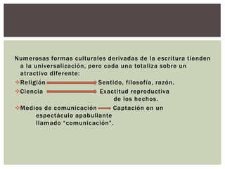 Numerosas formas culturales derivadas de la escritura tienden
 a la universalización, pero cada una totaliza sobre un
 atractivo diferente:
Religión                  Sentido, filosofía, razón.
Ciencia                   Exactitud reproductiva
                                de los hechos.
Medios de comunicación        Captación en un
       espectáculo apabullante
       llamado “comunicación”.
 