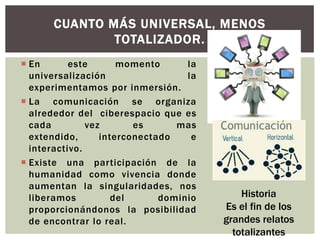CUANTO MÁS UNIVERSAL, MENOS
              TOTALIZADOR.
 En       este       momento      la
  universalización                 la
  experimentamos por inmersión.
 La comunicación se organiza
  alrededor del ciberespacio que es
  cada         vez       es      mas
  extendido,      interconectado    e
  interactivo.
 Existe una participación de la
  humanidad como vivencia donde
  aumentan la singularidades, nos
  liberamos          del      dominio       Historia
  proporcionándonos la posibilidad      Es el fin de los
  de encontrar lo real.                 grandes relatos
                                          totalizantes
 