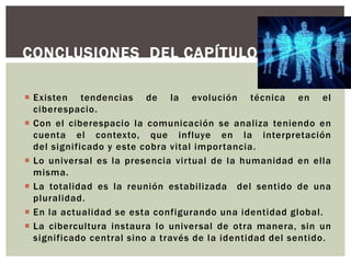CONCLUSIONES DEL CAPÍTULO.

 Existen tendencias de la evolución técnica en el
  ciberespacio.
 Con el ciberespacio la comunicación se analiza teniendo en
  cuenta el contexto, que influye en la interpretación
  del significado y este cobra vital importancia.
 Lo universal es la presencia virtual de la humanidad en ella
  misma.
 La totalidad es la reunión estabilizada del sentido de una
  pluralidad.
 En la actualidad se esta configurando una identidad global.
 La cibercultura instaura lo universal de otra manera, sin un
  significado central sino a través de la identidad del sentido.
 