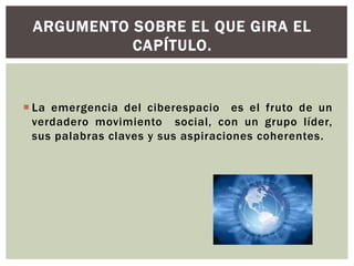 ARGUMENTO SOBRE EL QUE GIRA EL
           CAPÍTULO.


 La emergencia del ciberespacio es el fruto de un
  verdadero movimiento social, con un grupo líder,
  sus palabras claves y sus aspiraciones coherentes.
 