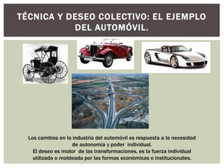 TÉCNICA Y DESEO COLECTIVO: EL EJEMPLO
           DEL AUTOMÓVIL.




  Los cambios en la industria del automóvil es respuesta a la necesidad
                    de autonomía y poder individual.
    El deseo es motor de las transformaciones, es la fuerza individual
    utilizada o moldeada por las formas económicas o institucionales.
 