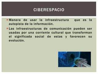 CIBERESPACIO

 Manera de usar la infraestructura      que es la
  autopista de la información.
 Las infraestructuras de comunicación pueden ser
  usadas por una corriente cultural que transforman
  el significada social de estas y favorecen su
  evolución.
 