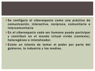  Se configura el ciberespacio como una práctica de
  comunicación, interactiva, recíproca, comunitaria e
  intercomunitaria
 En el ciberespacio cada ser humano puede participar
  y contribuir en el mundo virtual vivido (contexto),
  heterogéneo e intotalizador.
 Existe un intento de tomar el poder por parte del
  gobierno, la industria y los medios.
 