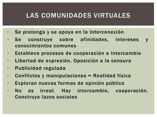 LAS COMUNIDADES VIRTUALES

•   Se prolonga y se apoya en la interconexión
•   Se construye sobre afinidades, intereses y
    conocimientos comunes
•   Establece procesos de cooperación e intercambio
•   Libertad de expresión. Oposición a la censura
•   Publicidad regulada
•   Conflictos y manipulaciones = Realidad física
•   Exploran nuevas formas de opinión pública
•   No es irreal. Hay intercambio, cooperación.
    Construye lazos sociales
 