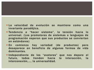  La velocidad de evolución se mantiene como una
  invariante paradójica.
 Tendencia a “hacer sistema”, la tensión hacia lo
  universal. (Los promotores de sistemas o lenguajes de
  programación esperan que sus productos se conviertan
  en estándares)
 En comienzo hay variedad (de productos) pero
  desaparece en beneficio de algunas formas de vida
  dominantes.
 Independiente de los “avatares” que nos depare el
  futuro, todos tienden hacia la interacción, la
  interconexión,…, la universalidad.
 