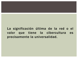 La significación última de la red o el
valor que tiene la cibercultura es
precisamente la universalidad.
 
