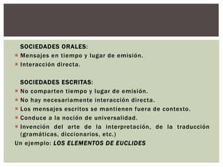 SOCIEDADES ORALES:
 Mensajes en tiempo y lugar de emisión.
 Interacción directa.

  SOCIEDADES ESCRITAS:
 No comparten tiempo y lugar de emisión.
 No hay necesariamente interacción directa.
 Los mensajes escritos se mantienen fuera de contexto.
 Conduce a la noción de universalidad.
 Invención del arte de la interpretación, de la traducción
  (gramáticas, diccionarios, etc.)
Un ejemplo: LOS ELEMENTOS DE EUCLIDES
 