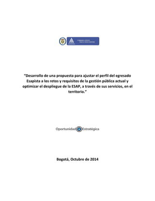“Desarrollo de una propuesta para ajustar el perfil del egresado
Esapista a los retos y requisitos de la gestión pública actual y
optimizar el despliegue de la ESAP, a través de sus servicios, en el
territorio.”
Bogotá, Octubre de 2014
 