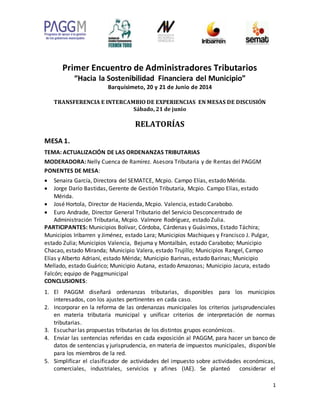 1
Primer Encuentro de Administradores Tributarios
“Hacia la Sostenibilidad Financiera del Municipio”
Barquisimeto, 20 y 21 de Junio de 2014
TRANSFERENCIA E INTERCAMBIO DE EXPERIENCIAS EN MESAS DE DISCUSIÓN
Sábado, 21 de junio
RELATORÍAS
MESA 1.
TEMA: ACTUALIZACIÓN DE LAS ORDENANZAS TRIBUTARIAS
MODERADORA: Nelly Cuenca de Ramírez. Asesora Tributaria y de Rentas del PAGGM
PONENTES DE MESA:
 Senaira García, Directora del SEMATCE, Mcpio. Campo Elías, estado Mérida.
 Jorge Darío Bastidas, Gerente de Gestión Tributaria, Mcpio. Campo Elías, estado
Mérida.
 José Hortola, Director de Hacienda, Mcpio. Valencia, estado Carabobo.
 Euro Andrade, Director General Tributario del Servicio Desconcentrado de
Administración Tributaria, Mcpio. Valmore Rodríguez, estado Zulia.
PARTICIPANTES: Municipios Bolívar, Córdoba, Cárdenas y Guásimos, Estado Táchira;
Municipios Iribarren y Jiménez, estado Lara; Municipios Machiques y Francisco J. Pulgar,
estado Zulia; Municipios Valencia, Bejuma y Montalbán, estado Carabobo; Municipio
Chacao, estado Miranda; Municipio Valera, estado Trujillo; Municipios Rangel, Campo
Elías y Alberto Adriani, estado Mérida; Municipio Barinas, estado Barinas; Municipio
Mellado, estado Guárico; Municipio Autana, estado Amazonas; Municipio Jacura, estado
Falcón; equipo de Paggmunicipal
CONCLUSIONES:
1. El PAGGM diseñará ordenanzas tributarias, disponibles para los municipios
interesados, con los ajustes pertinentes en cada caso.
2. Incorporar en la reforma de las ordenanzas municipales los criterios jurisprudenciales
en materia tributaria municipal y unificar criterios de interpretación de normas
tributarias.
3. Escuchar las propuestas tributarias de los distintos grupos económicos.
4. Enviar las sentencias referidas en cada exposición al PAGGM, para hacer un banco de
datos de sentencias y jurisprudencia, en materia de impuestos municipales, disponible
para los miembros de la red.
5. Simplificar el clasificador de actividades del impuesto sobre actividades económicas,
comerciales, industriales, servicios y afines (IAE). Se planteó considerar el
 