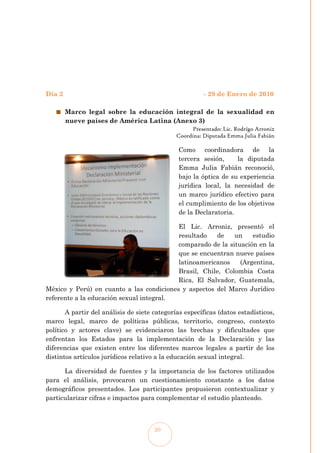 Día 2                                                   - 29 de Enero de 2010

        Marco legal sobre la educación integral de la sexualidad en
        nueve países de América Latina (Anexo 3)
                                                    Presentado: Lic. Rodrígo Arroniz
                                              Coordina: Diputada Emma Julia Fabián

                                               Como coordinadora de la
                                               tercera sesión,     la diputada
                                               Emma Julia Fabián reconoció,
                                               bajo la óptica de su experiencia
                                               jurídica local, la necesidad de
                                               un marco jurídico efectivo para
                                               el cumplimiento de los objetivos
                                               de la Declaratoria.

                                          El Lic. Arroniz, presentó el
                                          resultado   de    un    estudio
                                          comparado de la situación en la
                                          que se encuentran nueve países
                                          latinoamericanos    (Argentina,
                                          Brasil, Chile, Colombia Costa
                                          Rica, El Salvador, Guatemala,
México y Perú) en cuanto a las condiciones y aspectos del Marco Jurídico
referente a la educación sexual integral.

       A partir del análisis de siete categorías específicas (datos estadísticos,
marco legal, marco de políticas públicas, territorio, congreso, contexto
político y actores clave) se evidenciaron las brechas y dificultades que
enfrentan los Estados para la implementación de la Declaración y las
diferencias que existen entre los diferentes marcos legales a partir de los
distintos artículos jurídicos relativo a la educación sexual integral.

      La diversidad de fuentes y la importancia de los factores utilizados
para el análisis, provocaron un cuestionamiento constante a los datos
demográficos presentados. Los participantes propusieron contextualizar y
particularizar cifras e impactos para complementar el estudio planteado.



                                      20
 