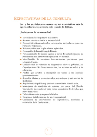 EXPECTATIVAS DE LA CONSULTA
  Los y las participantes expresaron sus expectativas ante la
  oportunidad que representa este espacio de diálogo.

  ¿Qué esperas de esta consulta?

    Involucramiento legislativo más activo.
    Acciones concretas desde la sociedad civil.
    Conocer iniciativas regionales, experiencias particulares, contextos
    y avances regionales.
    Robustecimiento de la plataforma legislativa.
    Conducción de las políticas de Estado.
    Fortalecimiento de marcos legales a partir del establecimiento de
    pautas mínimas para cubrir lagunas en los mismos.
    Identificación de reuniones internacionales pertinentes para
    retomar el tema.
    Consolidación de vínculos de cooperación entre el gobierno, las
    Organizaciones No Gubernamentales, los sectores de salud y de
    educación.
    Pautas que ayuden a incorporar los temas a las políticas
    gubernamentales.
    Acuerdos básicos y concretos sobre mecanismos y estrategias de
    incidencia.
    Seguimiento de políticas y procesos curriculares. Acreditación.
    Mecanismo de rendición de cuentas por parte del Estado.
    Vinculación intersectorial para evitar violaciones de derechos por
    parte del Estado.
    Definición de roles y responsabilidades.
    Creación y fortalecimiento de un grupo regional.
    Generación de instrumentos de seguimiento, monitoreo y
    evaluación de la Declaración.




                               5
 