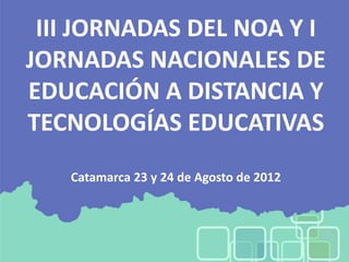 III JORNADAS DEL NOA Y I
JORNADAS NACIONALES DE
EDUCACIÓN A DISTANCIA Y
TECNOLOGÍAS EDUCATIVAS
   Catamarca 23 y 24 de Agosto de 2012
 