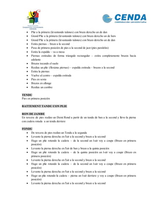 Plie a la primera (levantando talones) con brazo derecho an de dan
 Grand Plie a la primera (levantando talones) con brazo derecho an de hors
 Grand Plie a la primera (levantando talones) con brazo derecho an de dan
 Estira piernas – brazo a la second
 Pasa de primera posición de pies a la second de jazz (pies paralelos)
 Estira la espalda – va a mesa
 Piernas estiradas de forma triangulo rectangular – estira completamente brazos hacia
adelante
 Brazos tocando el suelo
 Realiza un plie (flexiona piernas) – espalda estirada – brazos a la second
 Estira la piernas
 Vuelve al centro – espalda estirada
 Pies en sexta
 Brazos en allonge
 Realiza un cambre
TENDU
Pies en primera posición
BATTEMENT TANDU CON PLIE
RON DE JAMBE
En tercera de pies realizo un Demi Rond a partir de un tandu de ban a la second y llevo la pierna
con cadera rotada a un tendu derriere
FONDU
 De tercera de pies realizo un Tendu a la segunda
 Levanto la pierna derecha en l'air a la second y brazo a la second
 Hago un plie rotando la cadera – de la second an l-air voy a coupe (Brazo en primera
posición)
 Levanto la pierna derecha en l'air de ban y brazo a la quinta posición
 Hago un plie rotando la cadera – de la quinta posición an l-air voy a coupe (Brazo en
primera posición)
 Levanto la pierna derecha en l'air a la second y brazo a la second
 Hago un plie rotando la cadera – de la second an l-air voy a coupe (Brazo en primera
posición)
 Levanto la pierna derecha en l'air a la second y brazo a la second
 Hago un plie rotando la cadera – pierna an l-air derriere y voy a coupe (Brazo en primera
posición)
 Levanto la pierna derecha en l'air a la second y brazo a la second
 