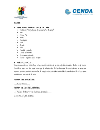 BATTU
3. EJES ORDENADORES DE LA CLASE
 En Croix: "En la forma de una cruz" o "la cruz"
 Plie
 Grand Plie
 Point
 Demipoint
 Flex
 Tendu
 Jette
 Espalda estirada
 Cuello estirando
 Brazos en segunda
 Mesa – espalda recta en plie
4. PERSPECTIVAS
Estuve presente en esta clase y tuve conocimiento de la mayoría de ejercicios dados en la barra.
Considero que me fue muy bien con la adquisición de la dinámica de movimiento, a pesar de
algunas secuencias que necesitaba de mayor concentración y cambio de movimiento de releve y de
movimiento sin repetir de pies
FIRMA DEL DOCENTE:
___Kalia Robayo___
FIRMA DE LOS RELATORES:
___Neslian Andrea Cecilia Vermaas Quintana____
C.C 1.072.667.426 de Chía
 