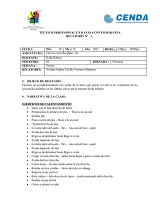 TÉCNICO PROFESIONAL EN DANZA CONTEMPORÁNEA
RELATORÍA N° _8_
FECHA: Día: 05 Mes: 03 Año: 2015 HORA: 6:00pm – 08:00pm
ASIGNATURA: Electiva Interdisciplinar III
DOCENTE: Kalia Robayo
SEMESTRE: III JORNADA : Nocturna
SEMANA: Cuarta
RELATORES: Neslian Andrea Cecilia Vermaas Quintana
5. OBJETO DE DISCUSIÓN
Ejecutar un acondicionamiento con ayuda de la barra que pueda ser útil en la realización de las
secuencias definidas en las últimas clases por la maestra Kalia Robayo
6. NARRATIVA DE LA CLASE:
EJERCICIO DE CALENTAMIENTO
 Inicio con el lado derecho de barra
 Preparación de primera de pies - brazo a la second
 Realiza plie
 Pasa a sexta de pies - brazo a la second
 Tendu derecho de ban
 Levanta talón del suelo – flex – rota and de hors - point
 Tendu derecho de ban
 Regresa deslizándose hasta llegar a sexta
 Tendu izquierdo de ban
 Levanta talón del suelo – flex – rota and de hors - point
 Tendu izquierdo de ban
 Regresa deslizándose hasta llegar a sexta
 Coupe cerrado derecho – deliza hasta llegar a pase cerrado derecho
 Tendu derriere derecho
 Cuarta larga – levanta media punta de pie derecho
 Realiza un leve cambre – brazo derecho en allonge
 Regresa al eje vertical
 Rota cadera – lado derecho de barra – tendu mostrando talón derecho
 Realiza un por de brá
 Cierra a primera en plie
 