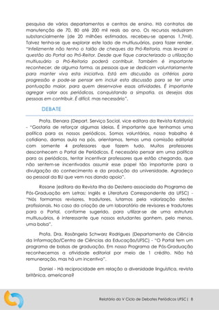 Relatório do V Ciclo de Debates Periódicos UFSC| 8
pesquisa de vários departamentos e centros de ensino. Há contratos de
manutenção de 70, 80 até 200 mil reais ao ano. Os recursos reduziram
substancialmente (de 20 milhões estimados, recebeu-se apenas 1,7mil).
Talvez tenha-se que explorar este lado de multiusuários, para fazer render.
“Infelizmente não tenho o talão de cheques da Pró-Reitoria, mas levarei a
questão do Portal ao Pró-Reitor. Desde que fique caracterizado a utilização
multiusuário a Pró-Reitoria poderá contribuir. Também é importante
reconhecer, de alguma forma, as pessoas que se dedicam voluntariamente
para manter viva esta iniciativa. Está em discussão os critérios para
progressão e pode-se pensar em incluir esta discussão para se ter uma
pontuação maior, para quem desenvolve essas atividades. É importante
agregar valor aos periódicos, conquistando a simpatia, os desejos das
pessoas em contribuir. É difícil, mas necessário”.
DEBATE
Profa. Elenara (Depart. Serviço Social, vice editora da Revista Katalysis)
- “Gostaria de reforçar algumas ideias. É importante que tenhamos uma
política para os nossos periódicos. Somos voluntários, nosso trabalho é
cotidiano, damos aula na pós, orientamos, temos uma comissão editorial
com somente 4 professores que fazem tudo. Muitos professores
desconhecem o Portal de Periódicos. É necessário pensar em uma política
para os periódicos, tentar incentivar professores que estão chegando, que
não sentem-se incentivados assumir esse papel tão importante para a
divulgação do conhecimento e da produção da universidade. Agradeço
ao pessoal da BU que vem nos dando apoio”.
Rosane (editora da Revista Ilha do Desterro associada do Programa de
Pós-Graduação em Letras: Inglês e Literatura Correspondente da UFSC) -
“Nós formamos revisores, tradutores, lutamos pela valorização destes
profissionais. No caso da criação de um laboratório de revisores e tradutores
para o Portal, conforme sugerido, para utilizar-se de uma estrutura
multiusuários, é interessante que nossos estudantes ganhem, pelo menos,
uma bolsa”.
Profa. Dra. Rosângela Schwarz Rodrigues (Departamento de Ciência
da Informação/Centro de Ciências da Educação/UFSC) - “O Portal tem um
programa de bolsas de graduação. Em nosso Programa de Pós-Graduação
reconhecemos a atividade editorial por meio de 1 crédito. Não há
remuneração, mas há um incentivo”.
Daniel - Há reciprocidade em relação a diversidade linguística, revista
britânica, americana?
 