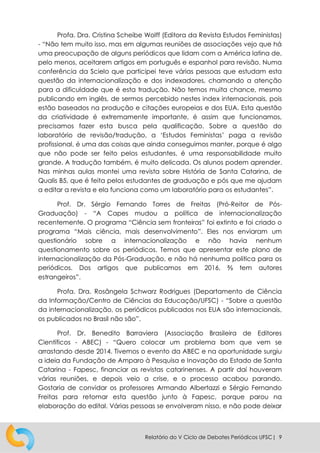 Relatório do V Ciclo de Debates Periódicos UFSC| 9
Profa. Dra. Cristina Scheibe Wolff (Editora da Revista Estudos Feministas)
- “Não tem muito isso, mas em algumas reuniões de associações vejo que há
uma preocupação de alguns periódicos que lidam com a América latina de,
pelo menos, aceitarem artigos em português e espanhol para revisão. Numa
conferência da Scielo que participei teve várias pessoas que estudam esta
questão da internacionalização e dos indexadores, chamando a atenção
para a dificuldade que é esta tradução. Não temos muita chance, mesmo
publicando em inglês, de sermos percebido nestes index internacionais, pois
estão baseados na produção e citações europeias e dos EUA. Esta questão
da criatividade é extremamente importante, é assim que funcionamos,
precisamos fazer esta busca pela qualificação. Sobre a questão do
laboratório de revisão/tradução, a ‘Estudos Feministas’ paga a revisão
profissional, é uma das coisas que ainda conseguimos manter, porque é algo
que não pode ser feito pelos estudantes, é uma responsabilidade muito
grande. A tradução também, é muito delicada. Os alunos podem aprender.
Nas minhas aulas montei uma revista sobre História de Santa Catarina, de
Qualis B5, que é feita pelos estudantes de graduação e pós que me ajudam
a editar a revista e ela funciona como um laboratório para os estudantes”.
Prof. Dr. Sérgio Fernando Torres de Freitas (Pró-Reitor de Pós-
Graduação) - “A Capes mudou a política de internacionalização
recentemente. O programa “Ciência sem fronteiras” foi extinto e foi criado o
programa “Mais ciência, mais desenvolvimento”. Eles nos enviaram um
questionário sobre a internacionalização e não havia nenhum
questionamento sobre os periódicos. Temos que apresentar este plano de
internacionalização da Pós-Graduação, e não há nenhuma politica para os
periódicos. Dos artigos que publicamos em 2016, ⅔ tem autores
estrangeiros”.
Profa. Dra. Rosângela Schwarz Rodrigues (Departamento de Ciência
da Informação/Centro de Ciências da Educação/UFSC) - “Sobre a questão
da internacionalização, os periódicos publicados nos EUA são internacionais,
os publicados no Brasil não são”.
Prof. Dr. Benedito Barraviera (Associação Brasileira de Editores
Científicos - ABEC) - “Quero colocar um problema bom que vem se
arrastando desde 2014. Tivemos o evento da ABEC e na oportunidade surgiu
a ideia da Fundação de Amparo à Pesquisa e Inovação do Estado de Santa
Catarina - Fapesc, financiar as revistas catarinenses. A partir daí houveram
várias reuniões, e depois veio a crise, e o processo acabou parando.
Gostaria de convidar os professores Armando Albertazzi e Sérgio Fernando
Freitas para retomar esta questão junto à Fapesc, porque parou na
elaboração do edital. Várias pessoas se envolveram nisso, e não pode deixar
 