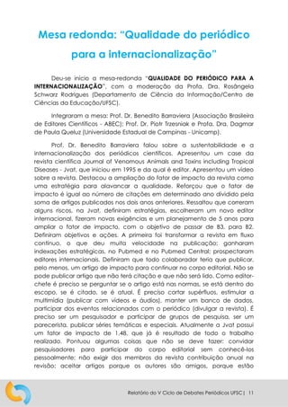 Relatório do V Ciclo de Debates Periódicos UFSC| 11
Mesa redonda: “Qualidade do periódico
para a internacionalização”
Deu-se início a mesa-redonda “QUALIDADE DO PERIÓDICO PARA A
INTERNACIONALIZAÇÃO”, com a moderação da Profa. Dra. Rosângela
Schwarz Rodrigues (Departamento de Ciência da Informação/Centro de
Ciências da Educação/UFSC).
Integraram a mesa: Prof. Dr. Benedito Barraviera (Associação Brasileira
de Editores Científicos - ABEC); Prof. Dr. Piotr Trzesniak e Profa. Dra. Dagmar
de Paula Queluz (Universidade Estadual de Campinas - Unicamp).
Prof. Dr. Benedito Barraviera falou sobre a sustentabilidade e a
internacionalização dos periódicos científicos. Apresentou um case da
revista científica Journal of Venomous Animals and Toxins including Tropical
Diseases - Jvat, que iniciou em 1995 e da qual é editor. Apresentou um vídeo
sobre a revista. Destacou a ampliação do fator de impacto da revista como
uma estratégia para alavancar a qualidade. Reforçou que o fator de
impacto é igual ao número de citações em determinado ano dividido pela
soma de artigos publicados nos dois anos anteriores. Ressaltou que correram
alguns riscos, na Jvat, definiram estratégias, escolheram um novo editor
internacional, fizeram novas exigências e um planejamento de 5 anos para
ampliar o fator de impacto, com o objetivo de passar de B3, para B2.
Definiram objetivos e ações. A primeira foi transformar a revista em fluxo
contínuo, o que deu muita velocidade na publicação; ganharam
indexações estratégicas, no Pubmed e no Pubmed Central; prospectaram
editores internacionais. Definiram que todo colaborador teria que publicar,
pelo menos, um artigo de impacto para continuar no corpo editorial. Não se
pode publicar artigo que não terá citação e que não será lido. Como editor-
chefe é preciso se perguntar se o artigo está nas normas, se está dentro do
escopo, se é citado, se é atual. É preciso cortar supérfluos, estimular a
multimídia (publicar com vídeos e áudios), manter um banco de dados,
participar dos eventos relacionados com o periódico (divulgar a revista). É
preciso ser um pesquisador e participar de grupos de pesquisa, ser um
parecerista, publicar séries temáticas e especiais. Atualmente a Jvat possui
um fator de impacto de 1,48, que já é resultado de todo o trabalho
realizado. Pontuou algumas coisas que não se deve fazer: convidar
pesquisadores para participar do corpo editorial sem conhecê-los
pessoalmente; não exigir dos membros da revista contribuição anual na
revisão; aceitar artigos porque os autores são amigos, porque estão
 