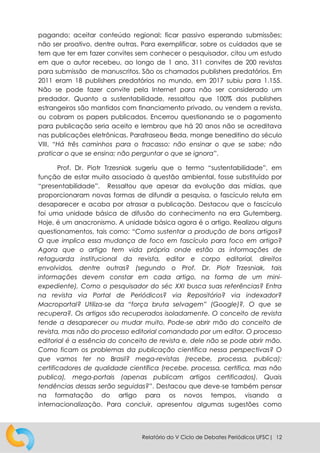 Relatório do V Ciclo de Debates Periódicos UFSC| 12
pagando; aceitar conteúdo regional; ficar passivo esperando submissões;
não ser proativo, dentre outras. Para exemplificar, sobre os cuidados que se
tem que ter em fazer convites sem conhecer o pesquisador, citou um estudo
em que o autor recebeu, ao longo de 1 ano, 311 convites de 200 revistas
para submissão de manuscritos. São os chamados publishers predatórios. Em
2011 eram 18 publishers predatórios no mundo, em 2017 subiu para 1.155.
Não se pode fazer convite pela Internet para não ser considerado um
predador. Quanto a sustentabilidade, ressaltou que 100% dos publishers
estrangeiros são mantidos com financiamento privado, ou vendem a revista,
ou cobram os papers publicados. Encerrou questionando se o pagamento
para publicação seria aceito e lembrou que há 20 anos não se acreditava
nas publicações eletrônicas. Parafraseou Beda, monge beneditino do século
VIII, “Há três caminhos para o fracasso: não ensinar o que se sabe; não
praticar o que se ensina; não perguntar o que se ignora”.
Prof. Dr. Piotr Trzesniak sugeriu que o termo “sustentabilidade”, em
função de estar muito associado à questão ambiental, fosse substituído por
“presentabilidade”. Ressaltou que apesar da evolução das mídias, que
proporcionaram novas formas de difundir a pesquisa, o fascículo reluta em
desaparecer e acaba por atrasar a publicação. Destacou que o fascículo
foi uma unidade básica de difusão do conhecimento na era Gutemberg.
Hoje, é um anacronismo. A unidade básica agora é o artigo. Realizou alguns
questionamentos, tais como: “Como sustentar a produção de bons artigos?
O que implica essa mudança de foco em fascículo para foco em artigo?
Agora que o artigo tem vida própria onde estão as informações de
retaguarda institucional da revista, editor e corpo editorial, direitos
envolvidos, dentre outras? (segundo o Prof. Dr. Piotr Trzesniak, tais
informações devem constar em cada artigo, na forma de um mini-
expediente), Como o pesquisador do séc XXI busca suas referências? Entra
na revista via Portal de Periódicos? via Repositório? via indexador?
Macroportal? Utiliza-se da “força bruta selvagem” (Google)?, O que se
recupera?. Os artigos são recuperados isoladamente. O conceito de revista
tende a desaparecer ou mudar muito. Pode-se abrir mão do conceito de
revista, mas não do processo editorial comandado por um editor. O processo
editorial é a essência do conceito de revista e, dele não se pode abrir mão.
Como ficam os problemas da publicação científica nessa perspectivas? O
que vamos ter no Brasil? mega-revistas (recebe, processa, publica);
certificadores de qualidade científica (recebe, processa, certifica, mas não
publica), mega-portais (apenas publicam artigos certificados). Quais
tendências dessas serão seguidas?”. Destacou que deve-se também pensar
na formatação do artigo para os novos tempos, visando a
internacionalização. Para concluir, apresentou algumas sugestões como
 