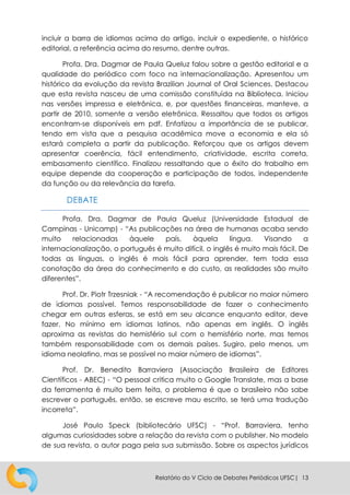 Relatório do V Ciclo de Debates Periódicos UFSC| 13
incluir a barra de idiomas acima do artigo, incluir o expediente, o histórico
editorial, a referência acima do resumo, dentre outras.
Profa. Dra. Dagmar de Paula Queluz falou sobre a gestão editorial e a
qualidade do periódico com foco na internacionalização. Apresentou um
histórico da evolução da revista Brazilian Journal of Oral Sciences. Destacou
que esta revista nasceu de uma comissão constituída na Biblioteca. Iniciou
nas versões impressa e eletrônica, e, por questões financeiras, manteve, a
partir de 2010, somente a versão eletrônica. Ressaltou que todos os artigos
encontram-se disponíveis em pdf. Enfatizou a importância de se publicar,
tendo em vista que a pesquisa acadêmica move a economia e ela só
estará completa a partir da publicação. Reforçou que os artigos devem
apresentar coerência, fácil entendimento, criatividade, escrita correta,
embasamento científico. Finalizou ressaltando que o êxito do trabalho em
equipe depende da cooperação e participação de todos, independente
da função ou da relevância da tarefa.
DEBATE
Profa. Dra. Dagmar de Paula Queluz (Universidade Estadual de
Campinas - Unicamp) - “As publicações na área de humanas acaba sendo
muito relacionadas àquele país, àquela língua. Visando a
internacionalização, o português é muito difícil, o inglês é muito mais fácil. De
todas as línguas, o inglês é mais fácil para aprender, tem toda essa
conotação da área do conhecimento e do custo, as realidades são muito
diferentes”.
Prof. Dr. Piotr Trzesniak - “A recomendação é publicar no maior número
de idiomas possível. Temos responsabilidade de fazer o conhecimento
chegar em outras esferas, se está em seu alcance enquanto editor, deve
fazer. No mínimo em idiomas latinos, não apenas em inglês. O inglês
aproxima as revistas do hemisfério sul com o hemisfério norte, mas temos
também responsabilidade com os demais países. Sugiro, pelo menos, um
idioma neolatino, mas se possível no maior número de idiomas”.
Prof. Dr. Benedito Barraviera (Associação Brasileira de Editores
Científicos - ABEC) - “O pessoal critica muito o Google Translate, mas a base
da ferramenta é muito bem feita, o problema é que o brasileiro não sabe
escrever o português, então, se escreve mau escrito, se terá uma tradução
incorreta”.
José Paulo Speck (bibliotecário UFSC) - “Prof. Barraviera, tenho
algumas curiosidades sobre a relação da revista com o publisher. No modelo
de sua revista, o autor paga pela sua submissão. Sobre os aspectos jurídicos
 