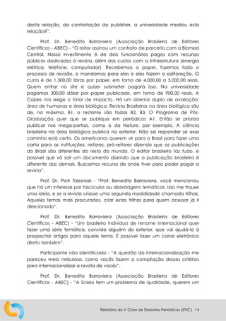 Relatório do V Ciclo de Debates Periódicos UFSC| 14
desta relação, da contratação do publisher, a universidade mediou esta
relação?”.
Prof. Dr. Benedito Barraviera (Associação Brasileira de Editores
Científicos - ABEC) - “O reitor assinou um contrato de parceria com a Biomed
Central. Nosso investimento é de dois funcionários pagos com recursos
públicos dedicados à revista, além dos custos com a infraestrutura (energia
elétrica, telefone, computador). Recebemos o paper, fazemos todo o
processo de revisão, e mandamos para eles e eles fazem a editoração. O
custo é de 1.300,00 libras por paper, em torno de 4.000,00 a 5.000,00 reais.
Quem entrar no site e quiser submeter pagará isso. Na universidade
pagamos 300,00 dólar por paper publicado, em torno de 900,00 reais. A
Capes nos exige o fator de impacto. Há um sistema duplo de avaliação:
área de humanas e área biológica. Revista Brasileiras na área biológica são
de, no máximo, B1, o restante são todas B2, B3. O Programa de Pós-
Graduação quer que se publique em periódicos A1. Então se prioriza
publicar nos mega-portais, como o da Nature, por exemplo. A ciência
brasileira na área biológica publica no exterior. Não sei responder se esse
caminho está certo. Os americanos querem vir para o Brasil para fazer uma
carta para as instituições, reitores, pró-reitores dizendo que as publicações
do Brasil são diferentes do resto do mundo. O editor brasileiro faz tudo, é
possível que vá sair um documento dizendo que a publicação brasileira é
diferente das demais. Buscamos recurso de onde tiver para poder pagar a
revista”.
Prof. Dr. Piotr Trzesniak - “Prof. Benedito Barraviera, você mencionou
que há um interesse por fascículos ou abordagens temáticas. Isso me trouxe
uma ideia, e se a revista criasse uma segunda modalidade chamada trilhas.
Aqueles temas mais procurados, criar estas trilhas para quem acessar já ir
direcionado”.
Prof. Dr. Benedito Barraviera (Associação Brasileira de Editores
Científicos - ABEC) - “Um brasileiro indivíduo de renome internacional quer
fazer uma série temática, convida alguém do exterior, que vai ajudá-lo à
prospectar artigos para aquele tema. É possível fazer um canal eletrônico
direto também”.
Participante não identificado - “A questão da internacionalização me
pareceu meio nebulosa, como vocês fazem a compilação desses critérios
para internacionalizar a revista de vocês”.
Prof. Dr. Benedito Barraviera (Associação Brasileira de Editores
Científicos - ABEC) - “A Scielo tem um problema de qualidade, querem um
 