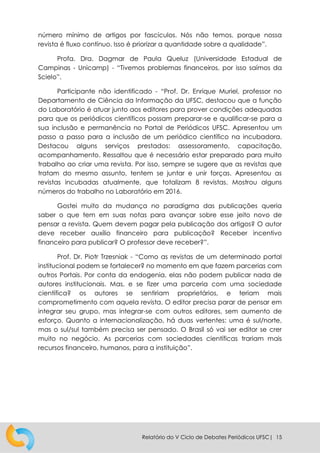 Relatório do V Ciclo de Debates Periódicos UFSC| 15
número mínimo de artigos por fascículos. Nós não temos, porque nossa
revista é fluxo contínuo. Isso é priorizar a quantidade sobre a qualidade”.
Profa. Dra. Dagmar de Paula Queluz (Universidade Estadual de
Campinas - Unicamp) - “Tivemos problemas financeiros, por isso saímos da
Scielo”.
Participante não identificado - “Prof. Dr. Enrique Muriel, professor no
Departamento de Ciência da Informação da UFSC, destacou que a função
do Laboratório é atuar junto aos editores para prover condições adequadas
para que os periódicos científicos possam preparar-se e qualificar-se para a
sua inclusão e permanência no Portal de Periódicos UFSC. Apresentou um
passo a passo para a inclusão de um periódico científico na incubadora.
Destacou alguns serviços prestados: assessoramento, capacitação,
acompanhamento. Ressaltou que é necessário estar preparado para muito
trabalho ao criar uma revista. Por isso, sempre se sugere que as revistas que
tratam do mesmo assunto, tentem se juntar e unir forças. Apresentou as
revistas incubadas atualmente, que totalizam 8 revistas. Mostrou alguns
números do trabalho no Laboratório em 2016.
Gostei muito da mudança no paradigma das publicações queria
saber o que tem em suas notas para avançar sobre esse jeito novo de
pensar a revista. Quem devem pagar pela publicação dos artigos? O autor
deve receber auxílio financeiro para publicação? Receber incentivo
financeiro para publicar? O professor deve receber?”.
Prof. Dr. Piotr Trzesniak - “Como as revistas de um determinado portal
institucional podem se fortalecer? no momento em que fazem parcerias com
outros Portais. Por conta da endogenia, elas não podem publicar nada de
autores institucionais. Mas, e se fizer uma parceria com uma sociedade
científica? os autores se sentiriam proprietários, e teriam mais
comprometimento com aquela revista. O editor precisa parar de pensar em
integrar seu grupo, mas integrar-se com outros editores, sem aumento de
esforço. Quanto a internacionalização, há duas vertentes: uma é sul/norte,
mas o sul/sul também precisa ser pensado. O Brasil só vai ser editor se crer
muito no negócio. As parcerias com sociedades científicas trariam mais
recursos financeiro, humanos, para a instituição”.
 