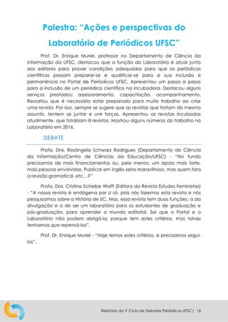 Relatório do V Ciclo de Debates Periódicos UFSC| 16
Palestra: “Ações e perspectivas do
Laboratório de Periódicos UFSC”
Prof. Dr. Enrique Muriel, professor no Departamento de Ciência da
Informação da UFSC, destacou que a função do Laboratório é atuar junto
aos editores para prover condições adequadas para que os periódicos
científicos possam preparar-se e qualificar-se para a sua inclusão e
permanência no Portal de Periódicos UFSC. Apresentou um passo a passo
para a inclusão de um periódico científico na incubadora. Destacou alguns
serviços prestados: assessoramento, capacitação, acompanhamento.
Ressaltou que é necessário estar preparado para muito trabalho ao criar
uma revista. Por isso, sempre se sugere que as revistas que tratam do mesmo
assunto, tentem se juntar e unir forças. Apresentou as revistas incubadas
atualmente, que totalizam 8 revistas. Mostrou alguns números do trabalho no
Laboratório em 2016.
DEBATE
Profa. Dra. Rosângela Schwarz Rodrigues (Departamento de Ciência
da Informação/Centro de Ciências da Educação/UFSC) - “No fundo
precisamos de mais financiamentos ou, pelo menos, um apoio mais forte,
mais pessoas envolvidas. Publicar em inglês seria maravilhoso, mas quem fara
a revisão gramatical, etc…?”
Profa. Dra. Cristina Scheibe Wolff (Editora da Revista Estudos Feministas)
- “A nossa revista é endógena por si só, pois nós fazemos esta revista e nós
pesquisamos sobre a História de SC. Mas, essa revista tem duas funções, a da
divulgação e a de ser um laboratório para os estudantes de graduação e
pós-graduação, para aprender o mundo editorial. Sei que o Portal e o
Laboratório não podem abrigá-la, porque tem estes critérios, mas talvez
tenhamos que repensá-los”.
Prof. Dr. Enrique Muriel - “Hoje temos estes critérios, e precisamos segui-
los”.
 