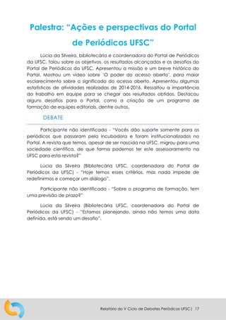 Relatório do V Ciclo de Debates Periódicos UFSC| 17
Palestra: “Ações e perspectivas do Portal
de Periódicos UFSC”
Lúcia da Silveira, bibliotecária e coordenadora do Portal de Periódicos
da UFSC, falou sobre os objetivos, os resultados alcançados e os desafios do
Portal de Periódicos da UFSC. Apresentou a missão e um breve histórico do
Portal. Mostrou um vídeo sobre ‘O poder do acesso aberto’, para maior
esclarecimento sobre o significado do acesso aberto. Apresentou algumas
estatísticas de atividades realizadas de 2014-2016. Ressaltou a importância
do trabalho em equipe para se chegar aos resultados obtidos. Destacou
alguns desafios para o Portal, como a criação de um programa de
formação de equipes editoriais, dentre outros.
DEBATE
Participante não identificado - “Vocês dão suporte somente para os
periódicos que passaram pela incubadora e foram institucionalizados no
Portal. A revista que temos, apesar de ser nascida na UFSC, migrou para uma
sociedade científica, de que forma podemos ter este assessoramento na
UFSC para esta revista?”
Lúcia da Silveira (Bibliotecária UFSC, coordenadora do Portal de
Periódicos da UFSC) - “Hoje temos esses critérios, mas nada impede de
redefinirmos e começar um diálogo”.
Participante não identificado - “Sobre o programa de formação, tem
uma previsão de prazo?”
Lúcia da Silveira (Bibliotecária UFSC, coordenadora do Portal de
Periódicos da UFSC) - “Estamos planejando, ainda não temos uma data
definida, está sendo um desafio”.
 
