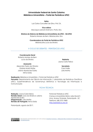 Universidade Federal de Santa Catarina
Biblioteca Universitária – Portal de Periódicos UFSC
Reitor
Luiz Carlos Cancellier de Olivo, Prof. Dr.
Vice-reitora
Alacoque Lorenzini Erdmann, Profa. Dra.
Diretora da Sistema de Bibliotecas Universitárias da UFSC - BU/UFSC
Roberta Moraes de Bem, Bibliotecária, Dra.
Coordenadora do Portal de Periódicos UFSC
Bibliotecária Lúcia da Silveira
V CICLO DE DEBATES - PERIÓDICOS UFSC
Coordenação Geral
Roberta Moraes de Bem
Lúcia da Silveira
Assessoria
Alexandre Pedro de Oliveira
Gabriel Araldi Walter
Juliana Aparecida Gulka
Mirna Saidy
Relatoria
Joana Carla Felício
Secretaria
Caio Fraille
Julia Mattia
Realização: Biblioteca Universitária | Portal de Periódicos UFSC
Parcerias: Departamento de Ciência da Informação | Laboratório de Periódicos Científicos
UFSC| Superintendência de Governança Eletrônica e Tecnologia da Informação e
Comunicação
FICHA TÉCNICA
Redação: Joana Carla Felício
Revisão Geral: Lúcia da Silveira e Juliana
Aparecida Gulka
Diagramação: Julia Mattia
Revisão de Português: Mirna Saidy
Florianópolis, agosto de 2017.
Portal de Periódicos UFSC
Campus Universitário Reitor João David F.
Lima, Acesso Trindade. Florianópolis - SC
Telefone: (48) 3721-9482
http://periódicos.ufsc.br
Este trabalho está licenciado com uma Licença Creative Commons - Atribuição-Não Comercial-Compartilha Igual
4.0 Internacional.
 