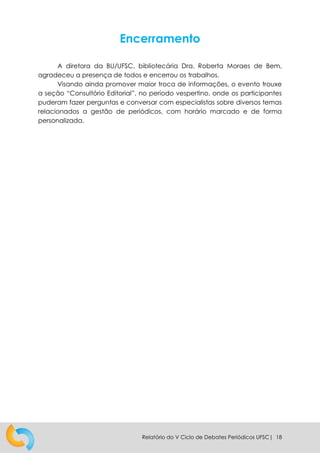Relatório do V Ciclo de Debates Periódicos UFSC| 18
Encerramento
A diretora da BU/UFSC, bibliotecária Dra. Roberta Moraes de Bem,
agradeceu a presença de todos e encerrou os trabalhos.
Visando ainda promover maior troca de informações, o evento trouxe
a seção “Consultório Editorial”, no período vespertino, onde os participantes
puderam fazer perguntas e conversar com especialistas sobre diversos temas
relacionados a gestão de periódicos, com horário marcado e de forma
personalizada.
 