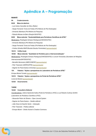 Relatório do V Ciclo de Debates Periódicos UFSC| 19
Apêndice A – Programação
MANHÃ
8h Credenciamento
8h30 Mesa de abertura
- Luis Carlos Cancellier de Olivo (Reitor)
- Sergio Fernando Torres de Freitas (Pró-Reitoria de Pós-Graduação)
- Armando Albertazzi (Pró-Reitoria de Pesquisa)
- Roberta Moraes de Bem (Direção BU/UFSC)
8h50 Mesa-redonda: “Sustentabilidade para Periódicos Científicos da UFSC”
Moderadora: Rosângela Schwarz Rodrigues(CIN/CED/UFSC)
- Armando Albertazzi (Pró-Reitoria de Pesquisa)
- Sergio Fernando Torres de Freitas (Pró-Reitoria de Pós-Graduação)
- Cristina Scheibe Wolff (Revista Estudos Feministas) [apresentação]
10h10 Coffee break
10h40 Mesa-redonda: “Qualidade do Periódico para a Internacionalização”
Moderadores: Rosângela Schwarz Rodrigues(CIN/CED/UFSC) e Lincoln Fernandes (Secretário de Relações
Internacionais/SINTER/UFSC)
- Benedito Barraviera (ABEC/UNESP) [apresentação]
- Piotr Trzesniak (UNIFEI/UFPE) [apresentação]
- Dagmar de Paula Queluz (Unicamp) [apresentação]
12h Palestra: “Ações e perspectivas do Laboratório de Periódicos UFSC”
Enrique Muriel-Torrado [apresentação]
12h10 Palestra: “Ações e perspectivas do Portal de Periódicos UFSC”
Lúcia da Silveira [apresentação]
12h30 Encerramento
TARDE
14h30 Consultório Editorial
Coordenadores: Juliana Aparecida Gulka (Portal de Periódicos UFSC) e Luiz Roberto Curtinaz Schifini
(Laboratório de Periódicos Científicos UFSC)
- Alexandre Pedro de Oliveira – Open Journal System
- Dagmar de Paula Queluz – Gestão editorial
- João Oscar do Espírito Santo – Indexação
- Piotr Trzesniak – Política editorial
- Enrique Muriel – Direito Autoral e Creative Commons
 