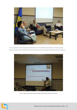 Relatório do V Ciclo de Debates Periódicos UFSC| 22
Foto 5: Rosângela Schwarz Rodrigues(CIN/CED/UFSC), Armando Albertazzi (Pró-Reitoria de Pesquisa), Sergio
Fernando Torres de Freitas (Pró-Reitoria de Pós-Graduação) e Cristina Scheibe Wolff (Revista Estudos Feministas)
Foto 6: Apresentação de Cristina Scheibe Wolff (Revista Estudos Feministas)
 