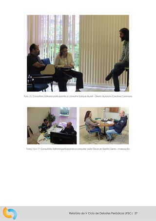 Relatório do V Ciclo de Debates Periódicos UFSC| 27
Foto 15: Consultório Editorial participantes e consultor Enrique Muriel – Direito Autoral e Creative Commons
Fotos 16 e 17: Consultório Editorial participantes e consultor João Oscar do Espírito Santo – Indexação
 