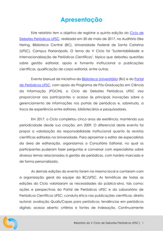 Relatório do V Ciclo de Debates Periódicos UFSC| 1
Apresentação
Este relatório tem o objetivo de registrar a quinta edição do Ciclo de
Debates Periódicos UFSC, realizada em 30 de maio de 2017, no Auditório Elke
Hering, Biblioteca Central (BC), Universidade Federal de Santa Catarina
(UFSC), Campus Florianópolis. O tema do V Ciclo foi "Sustentabilidade e
Internacionalização de Periódicos Científicos", tópico que debateu questões
sobre gestão editorial, apoio e fomento institucional a publicações
científicas, qualificação de corpo editorial, entre outras.
Evento bianual de iniciativa da Biblioteca Universitária (BU) e do Portal
de Periódicos UFSC, com apoio do Programa de Pós-Graduação em Ciência
da Informação (PGCIN), o Ciclo de Debates Periódicos UFSC visa
proporcionar aos participantes o acesso às principais inovações sobre o
gerenciamento de informações nos portais de periódicos e, sobretudo, a
troca de experiência entre editores, bibliotecários e pesquisadores.
Em 2017, o Ciclo completou cinco anos de existência, mantendo sua
periodicidade desde sua criação, em 2009. O diferencial deste evento foi
propor a valorização da responsabilidade institucional quanto às revistas
científicas editadas na Universidade. Para aproximar o editor de especialistas
da área de editoração, organizamos o Consultório Editorial, no qual os
participantes puderam fazer perguntas e conversar com especialistas sobre
diversos temas relacionados à gestão de periódicos, com horário marcado e
de forma personalizada.
As demais edições do evento foram no mesmo local e contaram com
a organização geral da equipe da BC/UFSC. As temáticas de todas as
edições do Ciclo valorizaram as necessidades do público-alvo, tais como:
ações e perspectivas do Portal de Periódicos UFSC e do Laboratório de
Periódicos Científicos UFSC; conduta ética nas publicações científicas; direito
autoral; avaliação Qualis/Capes para periódicos; tendências em periódicos
digitais; acesso aberto; critérios e fontes de indexação. Continuamente
 