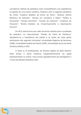 Relatório do V Ciclo de Debates Periódicos UFSC| 2
convidamos editores de periódicos para compartilharem suas experiências
na gestão de uma revista científica. Podemos citar os seguintes periódicos
do Portal: “Caderno Brasileiro de Ensino de Física”; “Extensio: Revista
Eletrônica de Extensão”; “Estudos em Jornalismo e Mídia”; “Política &
Sociedade”; “Estudos Feministas”; “Anuário de Literatura”; “Cadernos de
Tradução”; “Revista Brasileira de Cineantropometria e Desempenho
Humano”.
Em 2013, destacamos que, além de temas voltados para a qualidade
do periódico, na mesa-redonda “Gestão de Portal de Periódicos”
abordaram-se a importância dos portais e as ações de cada gestor
participante das seguintes instituições: Universidade Regional de Blumenau
(FURB), Universidade Federal do Paraná (UFPR), Universidade do Sul de Santa
Catarina (UNISUL) e UFSC.
A todos os 73 participantes, de diversas regiões do Brasil (Paraná,
Mato Grosso e Santa Catarina) independentemente do papel
desempenhado no evento, nosso sincero agradecimento por prestigiarem o
V Ciclo de Debates Periódicos UFSC.
 
