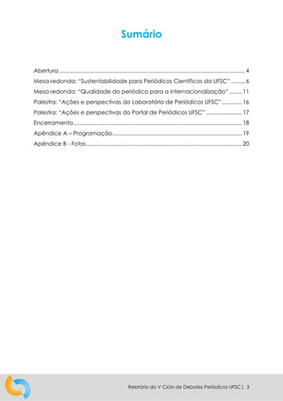 Relatório do V Ciclo de Debates Periódicos UFSC| 3
Sumário
Abertura......................................................................................................................... 4
Mesa-redonda: “Sustentabilidade para Periódicos Científicos da UFSC” ......... 6
Mesa redonda: “Qualidade do periódico para a internacionalização” ........ 11
Palestra: “Ações e perspectivas do Laboratório de Periódicos UFSC”............. 16
Palestra: “Ações e perspectivas do Portal de Periódicos UFSC” ....................... 17
Encerramento............................................................................................................. 18
Apêndice A – Programação.................................................................................... 19
Apêndice B - Fotos..................................................................................................... 20
 