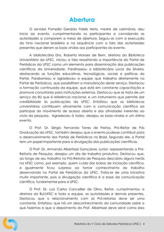 Relatório do V Ciclo de Debates Periódicos UFSC| 4
Abertura
O servidor Pompílio Geraldo Fidelis Neto, mestre de cerimônia, deu
início ao evento, cumprimentando os participantes e convidando as
autoridades a comporem a mesa de abertura. Seguiu-se com a execução
do hino nacional brasileiro e na sequência com a fala das autoridades
presentes que deram as boas vindas aos participantes do evento.
A bibliotecária Dra. Roberta Moraes de Bem, diretora da Biblioteca
Universitária da UFSC, iniciou a fala ressaltando a importância do Portal de
Periódicos da UFSC como um elemento para disseminação das publicações
científicas da Universidade. Parafraseou a bibliotecária Lúcia da Silveira,
destacando as funções educativas, tecnológicas, sociais e políticas do
Portal. Parabenizou e agradeceu a equipe que trabalha diretamente no
Portal de Periódicos, que possibilitam a manutenção deste serviço. Destacou
a formação continuada da equipe, que está em constante capacitação e
promove consultorias para instituições externas. Destacou que se trata de um
serviço da BU que é referência nacional, e um instrumento que permite dar
credibilidade às publicações da UFSC. Enfatizou que as bibliotecas
universitárias contribuem ativamente com a comunicação científica ao
participar do movimento de acesso aberto e das atividades inerentes ao
ciclo da pesquisa. Agradeceu à todos, desejou as boas-vindas e um ótimo
evento.
O Prof. Dr. Sérgio Fernando Torres de Freitas, Pró-Reitor de Pós
Graduação da UFSC, também desejou que o evento pudesse contribuir para
o desenvolvimento dos Portais de Periódicos no Brasil. Segundo ele, o Portal
tem um papel importante para a divulgação das publicações científicas.
O Prof. Dr. Armando Albertazzi Gonçalves Junior, representando a Pró-
Reitoria de Pesquisa, desejou um dia de trabalho produtivo. Destacou que,
ao longo de seu trabalho na Pró-Reitoria de Pesquisa descobriu alguns heróis
na UFSC como, por exemplo, quem cuida das bolsas de iniciação científica,
e igualmente ficou surpreso ao tomar conhecimento do trabalho
desenvolvido no Portal de Periódicos da UFSC. Trata-se de uma iniciativa
muito importante, pois a divulgação científica é a base da comunicação
científica, fundamental para a UFSC.
O Prof. Dr. Luiz Carlos Cancellier de Olivo, Reitor, cumprimentou a
diretora da BU/UFSC e toda a equipe, as autoridades e demais presentes.
Destacou que o relacionamento com as Pró-reitorias deve ser uma
constante. Enfatizou que há um desconhecimento da comunidade sobre o
que fazemos e que o depoimento do Prof. Albertazzi deve servir como eixo
 