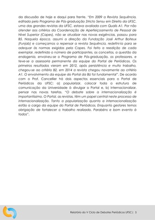 Relatório do V Ciclo de Debates Periódicos UFSC| 5
da discussão de hoje e daqui para frente. “Em 2009 a Revista Sequência,
editada pelo Programa de Pós-graduação Stricto Sensu em Direito da UFSC,
uma das grandes revistas da UFSC, estava avaliada com Qualis A1. Por não
atender aos critérios da Coordenação de Aperfeiçoamento de Pessoal de
Nível Superior (Capes), não se atualizar nas novas exigências, passou para
B5. Naquela época, assumi a direção da Fundação José Arthur Boiteux
(Funjab) e começamos a repensar a revista Sequência, redefini-la para se
adequar às normas exigidas pela Capes. Foi feito a reedição de cada
exemplar, redefinido o número de participantes, os conceitos, a questão da
endogenia, envolveu-se o Programa de Pós-graduação, os professores, e
teve-se a assessoria permanente da equipe do Portal de Periódicos. Os
primeiros resultados vieram em 2012, após persistência e muito trabalho,
chegou-se ao critério B2, em 2014 a revista chegou novamente ao critério
A1. O envolvimento da equipe do Portal da BU foi fundamental”. De acordo
com o Prof. Cancellier há dois aspectos essenciais para o Portal de
Periódicos da UFSC: a) popularizar, colocar toda a estrutura de
comunicação da Universidade à divulgar o Portal e, b) internacionalizar,
pensar nas novas tarefas. “O debate sobre a internacionalização é
importantíssimo. O Portal, as revistas, têm um papel central neste processo de
internacionalização. Tanto a popularização quanto a internacionalização
estão a cargo da equipe do Portal de Periódicos. Enquanto gestores temos
obrigação de fortalecer o trabalho realizado. Parabéns e bom evento à
todos”.
 