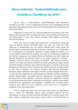 Relatório do V Ciclo de Debates Periódicos UFSC| 6
Mesa-redonda: “Sustentabilidade para
Periódicos Científicos da UFSC”
Deu-se início a mesa-redonda “Sustentabilidade para Periódicos
Científicos da UFSC”, com a moderação da Profa. Dra. Rosângela Schwarz
Rodrigues (Departamento de Ciência da Informação/Centro de Ciências da
Educação/UFSC).
Integraram a mesa: Prof. Dr. Armando Albertazzi Gonçalves Junior (Pró-
Reitoria de Pesquisa); Prof. Dr. Sérgio Fernando Torres de Freitas (Pró-Reitor de
Pós-Graduação) e Profa. Dra. Cristina Scheibe Wolff (Editora da Revista
Estudos Feministas).
Profa. Dra. Cristina Scheibe Wolff apresentou a evolução ao longo dos
anos da Revista Estudos Feministas (REF), que teve seu início em 1992.
Destacou a implantação de um comitê editorial para cada seção da
revista. Sobre a internacionalização da Revista mencionou: a) a indexação;
b) a publicação em português, espanhol e inglês (exigência Scielo); c) o
corpo editorial internacional, iniciativa que está em andamento (exigência
do CNPq); a presença nos Portais (Portal de Periódicos da UFSC, Rede de
Revistas Científicas da América Latina e do Caribe, Espanha e Portugal -
Redalyc, Portal do Instituto de Estudos de Gênero - IEG, Portal da Capes).
Mostrou um mapa de acessos à Revista por áreas geográficas, alguns dados
do Scielo Analytics. Enfatizou que a Revista apresenta um número de acessos
expressivos, justificando assim a decisão de manter somente a versão online,
e não mais a impressa, em função, também, dos recursos financeiros.
Ressaltou alguns desafios atuais para a Revista: a) manutenção financeira -
em função das exigências de qualificação do trabalho editorial (tradução,
revisão, diagramação, marcação xml); b) “reprodução” da equipe editorial
(renovação do corpo editorial) - é preciso incentivar os integrantes, envolver
os novos docentes que estão chegando na instituição, pensar numa política
institucional de valorização; c) divulgação - trabalhar com as redes sociais.
Concluiu que a REF é um bom exemplo, é uma revista A1 e o trabalho é
realizado com muita dedicação.
Prof. Dr. Sérgio Fernando Torres de Freitas falou sobre sua experiência
com o Portal. Em 2004/2008, estava como Pró-Reitor Adjunto da Pós-
Graduação, e havia uma demanda de transferência de dinheiro para a BU,
para pagar a editoração das revistas. Fez-se então um levantamento do
 