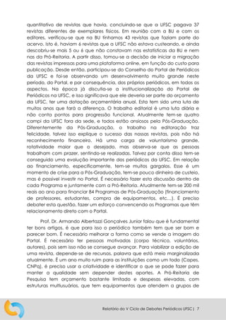 Relatório do V Ciclo de Debates Periódicos UFSC| 7
quantitativo de revistas que havia, concluindo-se que a UFSC pagava 37
revistas diferentes de exemplares físicos. Em reunião com a BU e com os
editores, verificou-se que na BU tínhamos 43 revistas que faziam parte do
acervo. Isto é, haviam 6 revistas que a UFSC não estava custeando, e ainda
descobriu-se mais 5 ou 6 que não constavam nas estatísticas da BU e nem
nas da Pró-Reitoria. A partir disso, tomou-se a decisão de iniciar a migração
das revistas impressas para uma plataforma online, em função do custo para
publicação. Desde então, participou-se do Conselho do Portal de Periódicos
da UFSC e foi-se observando um desenvolvimento muito grande neste
período, do Portal, e por consequência, dos próprios periódicos, em todos os
aspectos. Na época já discutia-se a institucionalização do Portal de
Periódicos na UFSC, e isso significava que ele deveria ser parte do orçamento
da UFSC, ter uma dotação orçamentária anual. Esta tem sido uma luta de
muitos anos que fará a diferença. O trabalho editorial é uma luta diária e
não conta pontos para progressão funcional. Atualmente tem-se quatro
campi da UFSC fora da sede, e todos estão ansiosos pela Pós-Graduação.
Diferentemente da Pós-Graduação, o trabalho na editoração traz
felicidade, talvez isso explique o sucesso das nossas revistas, pois não há
reconhecimento financeiro. Há uma carga de voluntarismo grande,
rotatividade maior que o desejado, mas observa-se que as pessoas
trabalham com prazer, sentindo-se realizadas. Talvez por conta disso tem-se
conseguido uma evolução importante dos periódicos da UFSC. Em relação
ao financiamento, especificamente, tem-se muitos gargalos. Esse é um
momento de crise para a Pós-Graduação, tem-se pouco dinheiro de custeio,
mas é possível investir no Portal. É necessário fazer esta discussão dentro de
cada Programa e juntamente com a Pró-Reitoria. Atualmente tem-se 200 mil
reais ao ano para financiar 84 Programas de Pós-Graduação (financiamento
de professores, estudantes, compra de equipamentos, etc…). É preciso
debater esta questão, fazer um esforço convencendo os Programas que têm
relacionamento direto com o Portal.
Prof. Dr. Armando Albertazzi Gonçalves Junior falou que é fundamental
ter bons artigos, é que para isso o periódico também tem que ser bom e
parecer bom. É necessário melhorar a forma como se vende a imagem do
Portal. É necessário ter pessoas motivadas (corpo técnico, voluntários,
autores), pois sem isso não se consegue avançar. Para viabilizar a edição de
uma revista, depende-se de recursos, palavra que está meio marginalizada
atualmente. É um ano muito ruim para as instituições como um todo (Capes,
CNPq), é preciso usar a criatividade e identificar o que se pode fazer para
manter a qualidade sem depender destes aportes. A Pró-Reitoria de
Pesquisa tem orçamento bastante limitado e despesas elevadas, com
estruturas multiusuários, que tem equipamentos que atendem a grupos de
 