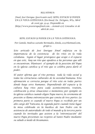 RELATORIA:

 Finol, José Enrique. [jose@cantv.net]. RITO, ESPACIO Y PODER
 EN LA VIDA COTIDIANA. [En línea]. En DeSignis, Nº9, Abril
                    de 2006; pp. 33-43. Disponible en
 [http://www.joseenriquefinol.com…..itemid=271]. Consulta: 16 de
                               abril de 2012.



       RITO, ESPACIO Y PODER EN LA VIDA COTIDIANA.

Por Camila Andrea castaño Bermúdez, kmila_1013@hotmail.com,
                                   grupo 3.

Este     artículo    de     José   Enrique      Finol   enfatiza    en   la
importancia de la existencia                  de los ritos en la vida
cotidiana. Según el lugar jerárquico que ocupe o el espacio
en que esté, hay un rito que apodera a las personas que allí
se encuentran. Plantearé el ejemplo de la posesión del Papa
en la iglesia católica y el rito que se celebra para darle el
poder.

El autor afirma que el rito permea                toda la vida social y
todas las estructuras culturales de la sociedad humana. Esta
afirmación es correcta porque el rito está en todas partes
donde haya seres humanos. Dependiendo del espacio y la
cultura     hay     ritos   para    cada      acontecimiento,      reunión,
celebración y otras situaciones o momentos; por ejemplo: en
la iglesia católica cuando eligen Papa nuevo, la ceremonia de
posesión se llama entronización que consta de tres partes: La
primera parte es cuando el nuevo Papa es recibido por un
alto cargo del Vaticano, la segunda parte cuando tiene lugar
la misa celebrada en la basílica de San Pedro con la
asistencia de autoridades de todo el mundo y la tercera parte
cuando los invitados que asisten a la "entronización" del
nuevo Papa presentan sus respetos al Santo Padre mediante
su saludo a modo de besamanos.
 