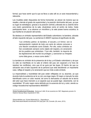 formal, que hace sentir que lo que se lleva a cabo allí es un acto trascendental y
relevante.

Los muebles están dispuestos de forma horizontal, se ubican de manera que se
resalte y denote el grado de superioridad y la posición dominante del juez, ya que
su lugar es estratégico: gracias a la posición central y elevada de su asiento tiene
una visión panorámica de la sala, situándose como el centro de todos. Cada
participante tiene a su alcance un micrófono y la sala posee buena acústica, lo
que facilita la circulación del sonido.

Se destaca un símbolo representativo del Estado colombiano: la bandera, ubicada
al lado izquierdo del juez. La sentencia C-469/07 expresa el significado de ella:

          “Los símbolos patrios -la bandera, el escudo y el himno- son la
          representación material de toda una serie de valores comunes a
          una Nación constituida como Estado. Por ello, estos símbolos se
          han considerado siempre como objeto del respeto y la veneración
          de los pueblos que simbolizan. Y por ello, también, la mayoría de
          las legislaciones del mundo los protegen, y sancionan su irrespeto
          como falta grave, a veces como delito”. 4

La bandera es símbolo de la presencia de la ley y el Estado colombiano y de que
no sólo se manifiesta en la sala el criterio del juez (en especial a la hora de
resolver los conflictos), sino que él se guía por las leyes. El hecho de que su
ubicación sea al lado izquierdo de la persona que está decidiendo un importante
caso, refleja el respeto y la veneración que se rinde a este símbolo.

La imparcialidad y neutralidad del juez están reflejadas en su atuendo, ya que
durante toda la audiencia se le ve con una toga negra. El negro a menudo ha sido
identificado como un color neutral, tal como lo demuestra un estudio de la teoría
del color que hace mención a un aspecto que se puede ligar, claramente, con la
neutralidad: “El color negro viene definido por la ausencia de luz y color, siendo su
código hexadecimal representativo #000000”.5


4Corte Constitucional (Colombia). Sentencia C-469. 25 de noviembre de 1997. Magistrado ponente: Dr.
Vladimiro Naranjo Mesa. Expediente D-1593.




5DesarrolloWeb.com. Guiarte Multimedia S.L. Disponible en:
[http://www.desarrolloweb.com/articulos/1541.php] (párr. 29). Consulta: (26, enero, 2013).
 