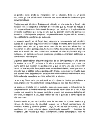 se percibe cierto grado de indignación por la situación. Este es un punto
importante, ya que allí se busca transmitir esa sensación de inconformidad para
convencer al juez.

El delegado del Ministerio Público está ubicado en el medio de la fiscal y del
indiciado con su respectivo defensor. Se entiende que su función se reduce a
brindar garantía de cumplimiento del debido proceso, evaluando la aplicación del
protocolo establecido por la ley, de ahí que su posición intermedia permita ser
entendida como imparcial y objetiva. Su presencia no es imprescindible, es decir,
no es obligatoria en este tipo de audiencia.

Un aspecto común en el fiscal, juez, defensor y representante del ministerio
público, es la posición erguida que tienen en todo momento, tanto cuando están
sentados, como de pie, y que toman nota de los aspectos relevantes que
mencionan los otros participantes, hecho que refleja la complejidad que tratan de
tener en el estudio del caso, donde cada detalle es de suma importancia. Algunos
indiciados, en cambio, no tienen posiciones erguidas, permanecen cabizbajos y
con la mirada hacia el piso.

El público observador se encuentra separado de los participantes por una barrera
de madera de unos 70 centímetros de altura, aproximadamente, que posee una
puerta por la que ingresan los participantes y que se cierra una vez todos están
dentro de este espacio. Esto puede tener un sentido simbólico, en el que se da a
entender que el público no tiene participación directa, es decir, ni voz ni voto, pues
sólo actúan como espectadores, situación que queda corroborada desde el inicio
de la audiencia, cuando se les hace un llamado al silencio.

La tercera y última parte que se tratará es el conjunto de rituales que se llevan a
cabo, el protocolo y las costumbres ya reguladas para este tipo de audiencia.

La sesión es iniciada por el custodio, quien da unas pautas e indicaciones de
comportamiento, e informa de qué se trata lo que se lleva a cabo en la sala. Cabe
resaltar que menciona de manera explícita el respeto que se debe a todos los allí
presentes, en especial al juez, toda vez que es sólo él quien da el permiso para las
intervenciones.

Posteriormente el juez se identifica ante la sala con su nombre, teléfonos y
número de documento de identidad, seguido por el fiscal, representante del
Ministerio Público y defensor público. Luego, el juez le pide al indiciado que se
identifique con estos mismos datos, agregándole ocupación y dirección de
residencia. Cabe resaltar que hasta ese momento, siendo control previo, no se ha
 