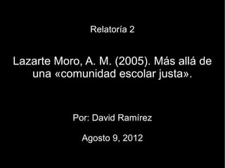 Relatoría 2


Lazarte Moro, A. M. (2005). Más allá de
   una «comunidad escolar justa».


           Por: David Ramírez

             Agosto 9, 2012
 