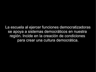La escuela al ejercer funciones democratizadoras
 se apoya a sistemas democráticos en nuestra
  región. Incide en la creación de condiciones
       para crear una cultura democrática.
 