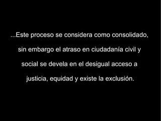...Este proceso se considera como consolidado,

  sin embargo el atraso en ciudadanía civil y

   social se devela en el desigual acceso a

     justicia, equidad y existe la exclusión.
 