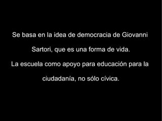 Se basa en la idea de democracia de Giovanni

      Sartori, que es una forma de vida.

La escuela como apoyo para educación para la

         ciudadanía, no sólo cívica.
 
